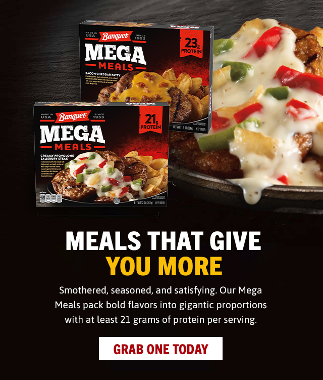 MEALS THAT GIVE YOU MORE - GRAB ONE TODAY. Smothered, seasoned, and satisfying. Our Mega Meals pack bold flavors in gigantic proportions with at least 21 grams of protein per serving. 